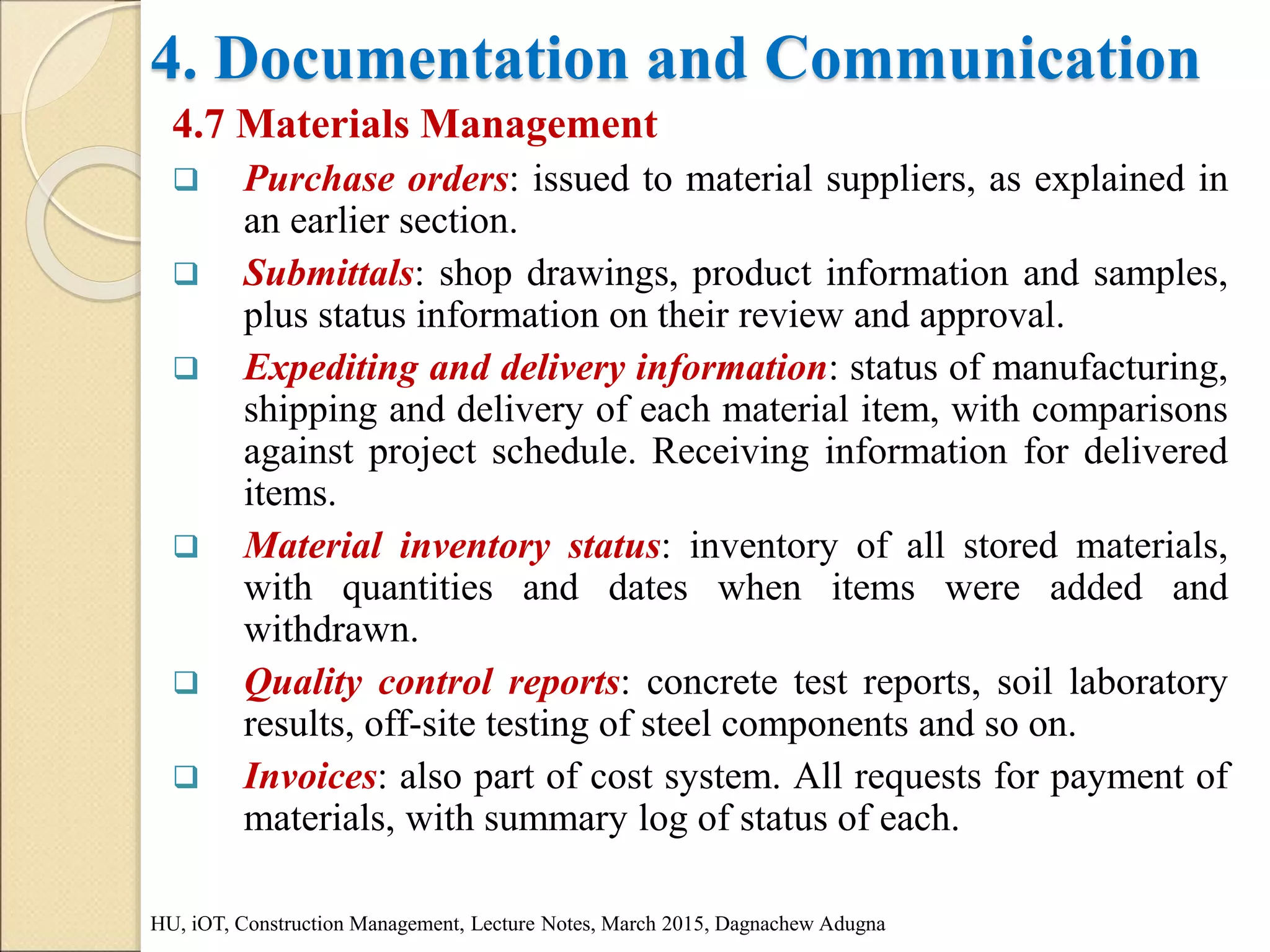4. Documentation and Communication
4.7 Materials Management
 Purchase orders: issued to material suppliers, as explained in
an earlier section.
 Submittals: shop drawings, product information and samples,
plus status information on their review and approval.
 Expediting and delivery information: status of manufacturing,
shipping and delivery of each material item, with comparisons
against project schedule. Receiving information for delivered
items.
 Material inventory status: inventory of all stored materials,
with quantities and dates when items were added and
withdrawn.
 Quality control reports: concrete test reports, soil laboratory
results, off-site testing of steel components and so on.
 Invoices: also part of cost system. All requests for payment of
materials, with summary log of status of each.
HU, iOT, Construction Management, Lecture Notes, March 2015, Dagnachew Adugna
 