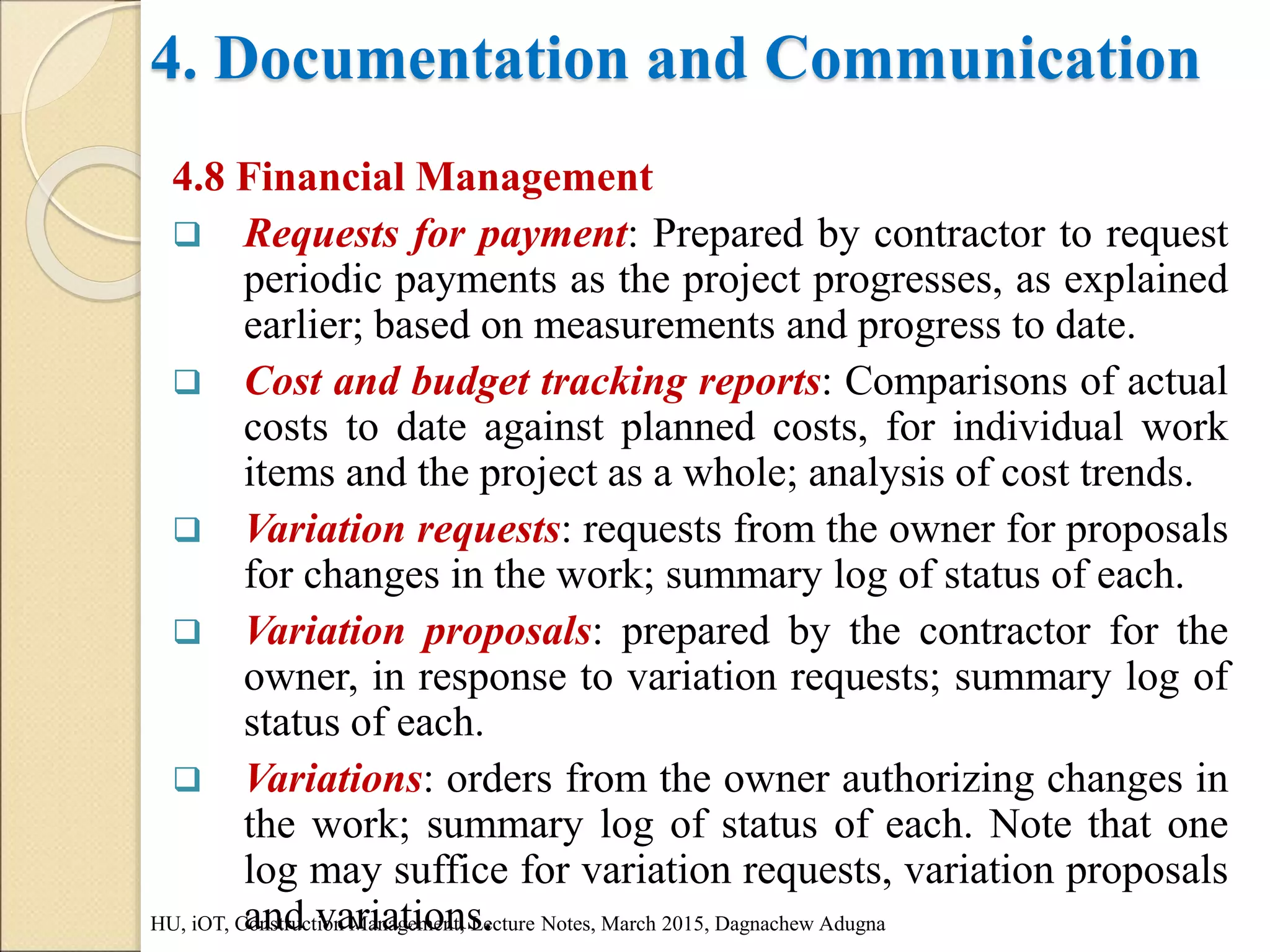 4. Documentation and Communication
4.8 Financial Management
 Requests for payment: Prepared by contractor to request
periodic payments as the project progresses, as explained
earlier; based on measurements and progress to date.
 Cost and budget tracking reports: Comparisons of actual
costs to date against planned costs, for individual work
items and the project as a whole; analysis of cost trends.
 Variation requests: requests from the owner for proposals
for changes in the work; summary log of status of each.
 Variation proposals: prepared by the contractor for the
owner, in response to variation requests; summary log of
status of each.
 Variations: orders from the owner authorizing changes in
the work; summary log of status of each. Note that one
log may suffice for variation requests, variation proposals
and variations.
HU, iOT, Construction Management, Lecture Notes, March 2015, Dagnachew Adugna
 