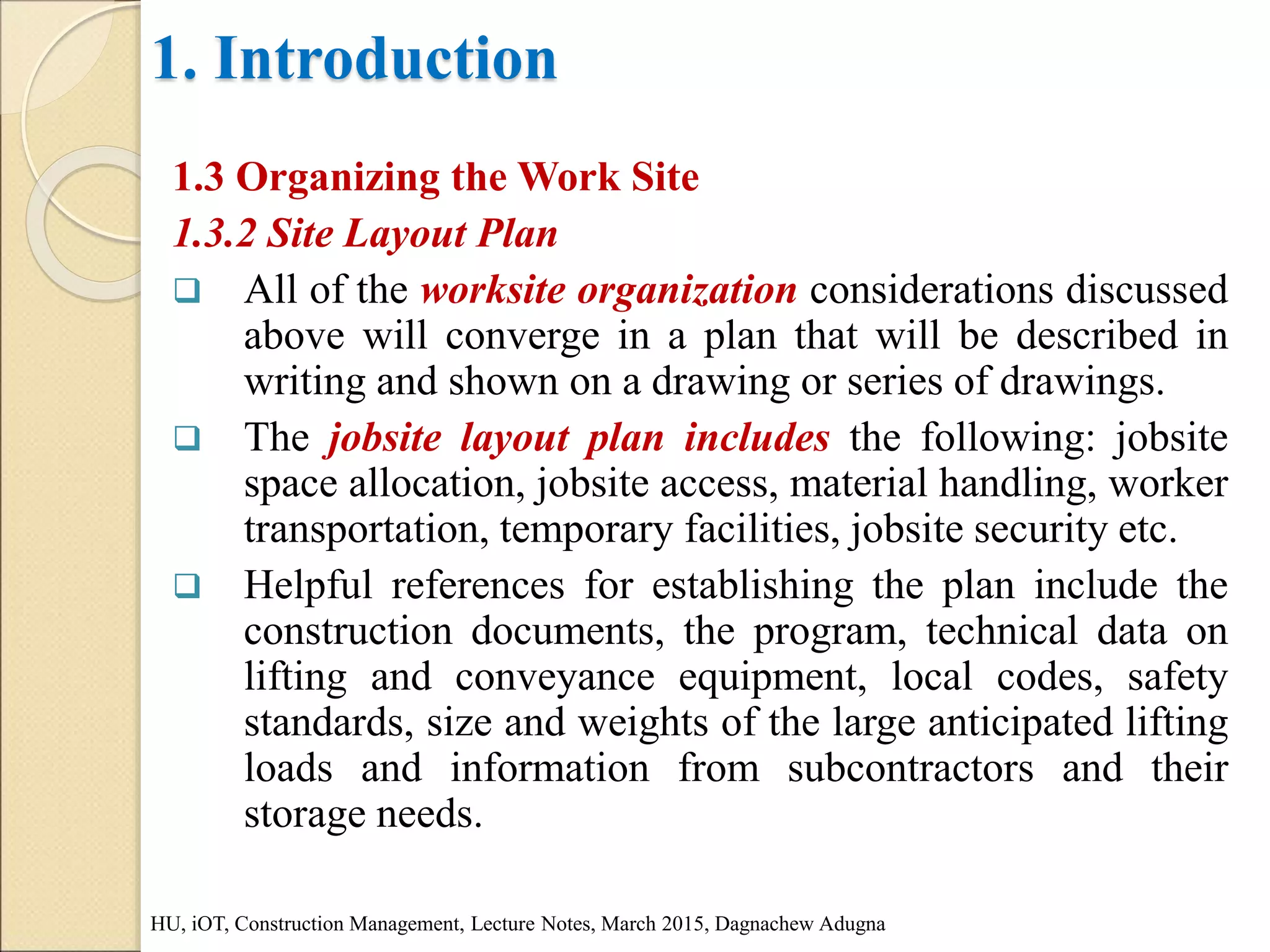 1. Introduction
1.3 Organizing the Work Site
1.3.2 Site Layout Plan
 All of the worksite organization considerations discussed
above will converge in a plan that will be described in
writing and shown on a drawing or series of drawings.
 The jobsite layout plan includes the following: jobsite
space allocation, jobsite access, material handling, worker
transportation, temporary facilities, jobsite security etc.
 Helpful references for establishing the plan include the
construction documents, the program, technical data on
lifting and conveyance equipment, local codes, safety
standards, size and weights of the large anticipated lifting
loads and information from subcontractors and their
storage needs.
HU, iOT, Construction Management, Lecture Notes, March 2015, Dagnachew Adugna
 