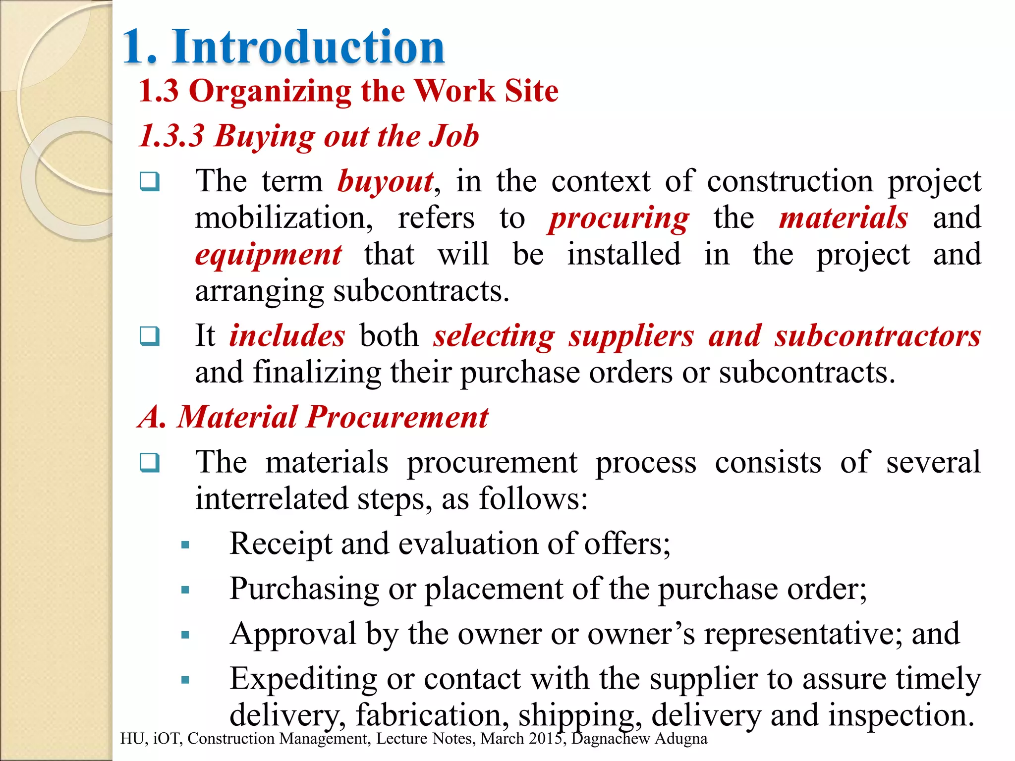 1. Introduction
1.3 Organizing the Work Site
1.3.3 Buying out the Job
 The term buyout, in the context of construction project
mobilization, refers to procuring the materials and
equipment that will be installed in the project and
arranging subcontracts.
 It includes both selecting suppliers and subcontractors
and finalizing their purchase orders or subcontracts.
A. Material Procurement
 The materials procurement process consists of several
interrelated steps, as follows:
 Receipt and evaluation of offers;
 Purchasing or placement of the purchase order;
 Approval by the owner or owner’s representative; and
 Expediting or contact with the supplier to assure timely
delivery, fabrication, shipping, delivery and inspection.
HU, iOT, Construction Management, Lecture Notes, March 2015, Dagnachew Adugna
 