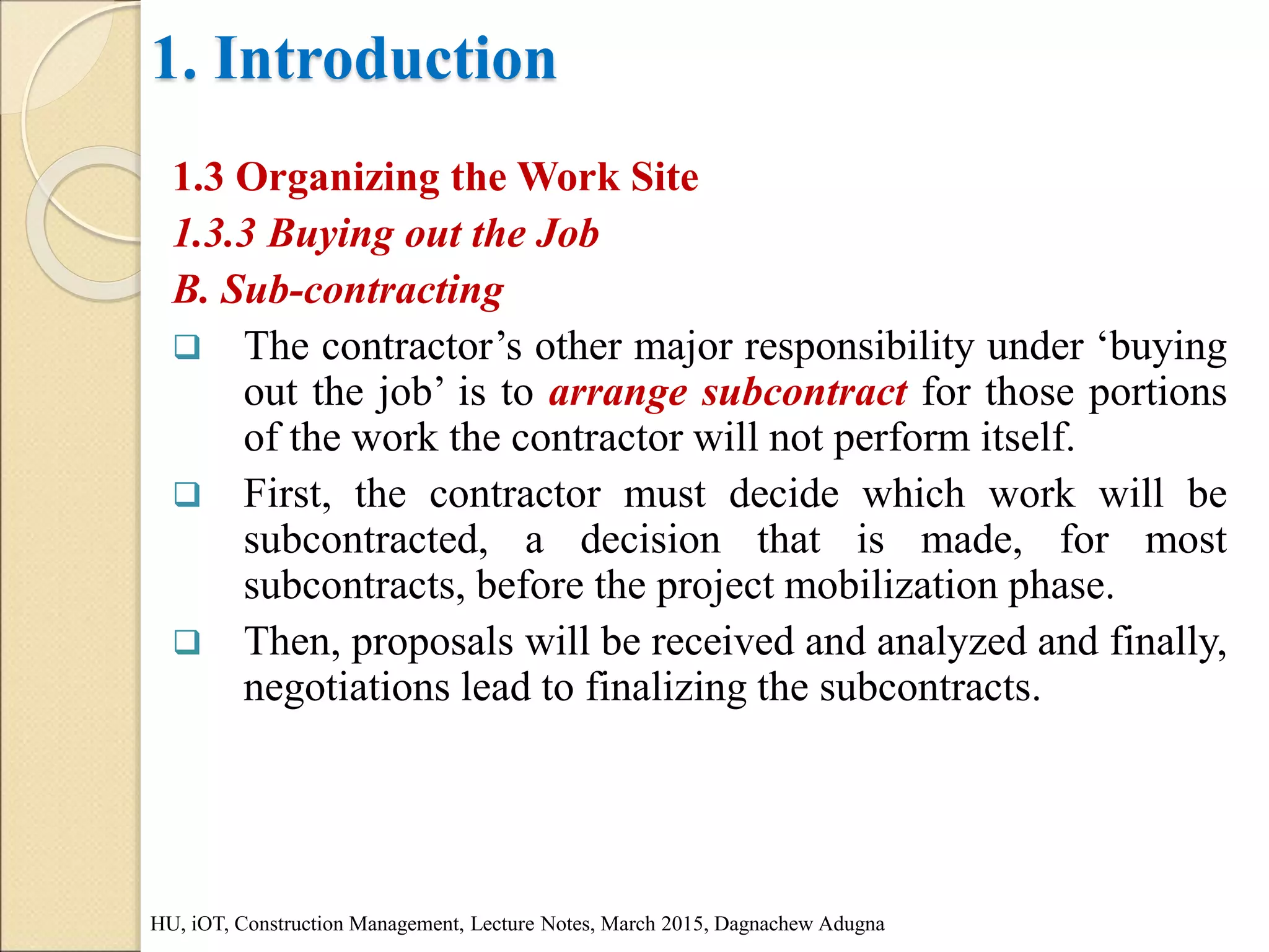 1. Introduction
1.3 Organizing the Work Site
1.3.3 Buying out the Job
B. Sub-contracting
 The contractor’s other major responsibility under ‘buying
out the job’ is to arrange subcontract for those portions
of the work the contractor will not perform itself.
 First, the contractor must decide which work will be
subcontracted, a decision that is made, for most
subcontracts, before the project mobilization phase.
 Then, proposals will be received and analyzed and finally,
negotiations lead to finalizing the subcontracts.
HU, iOT, Construction Management, Lecture Notes, March 2015, Dagnachew Adugna
 