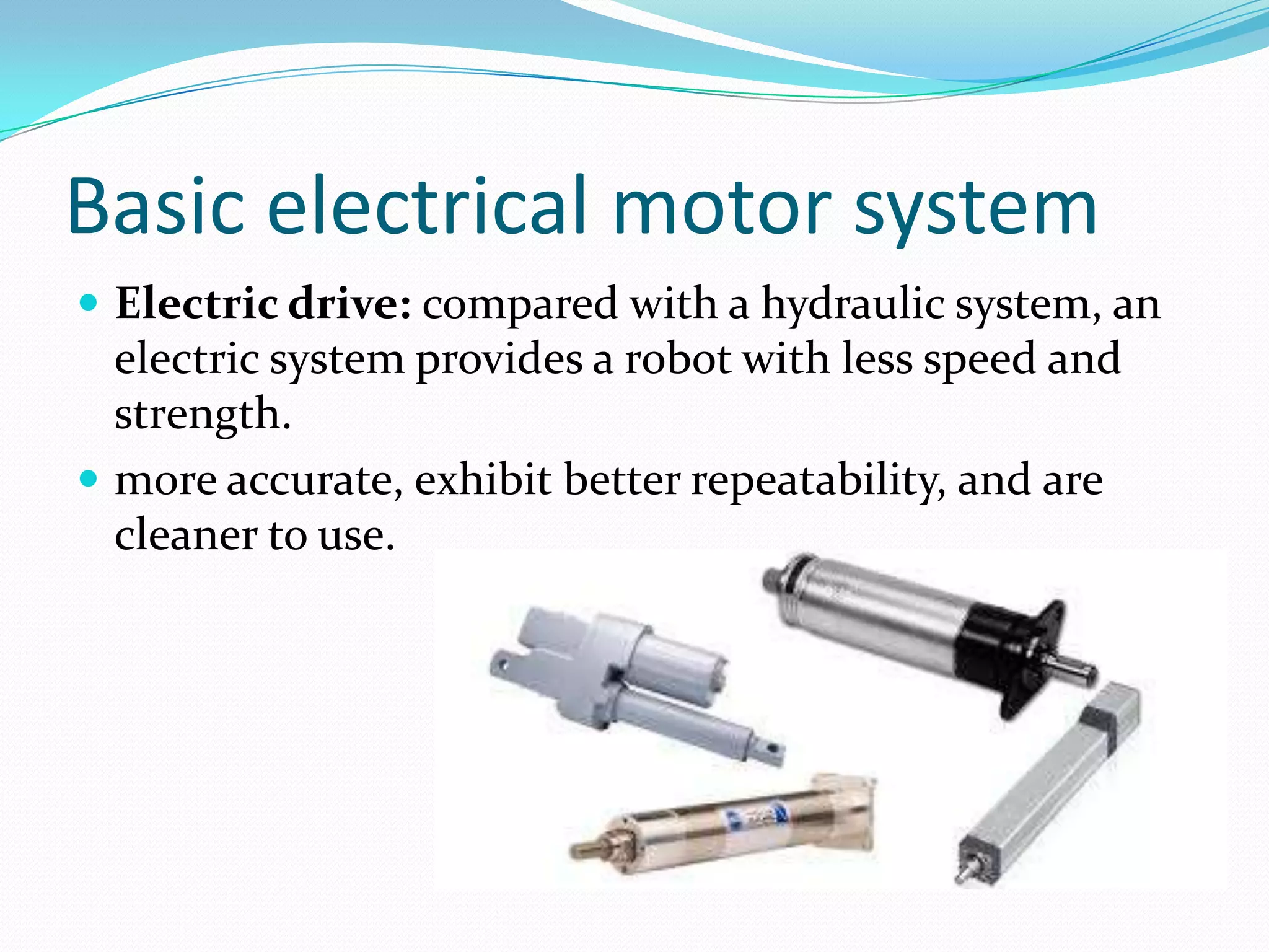 Basic electrical motor system
 Electric drive: compared with a hydraulic system, an
electric system provides a robot with less speed and
strength.
 more accurate, exhibit better repeatability, and are
cleaner to use.
 