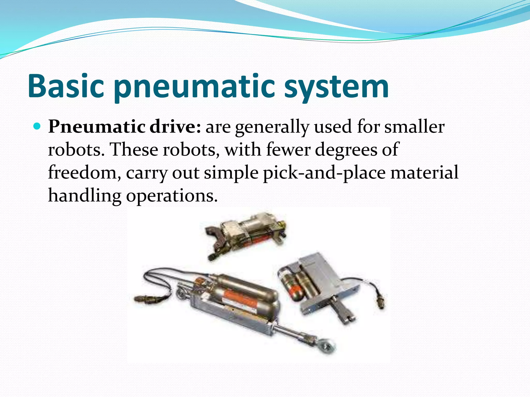 Basic pneumatic system
 Pneumatic drive: are generally used for smaller
robots. These robots, with fewer degrees of
freedom, carry out simple pick-and-place material
handling operations.
 