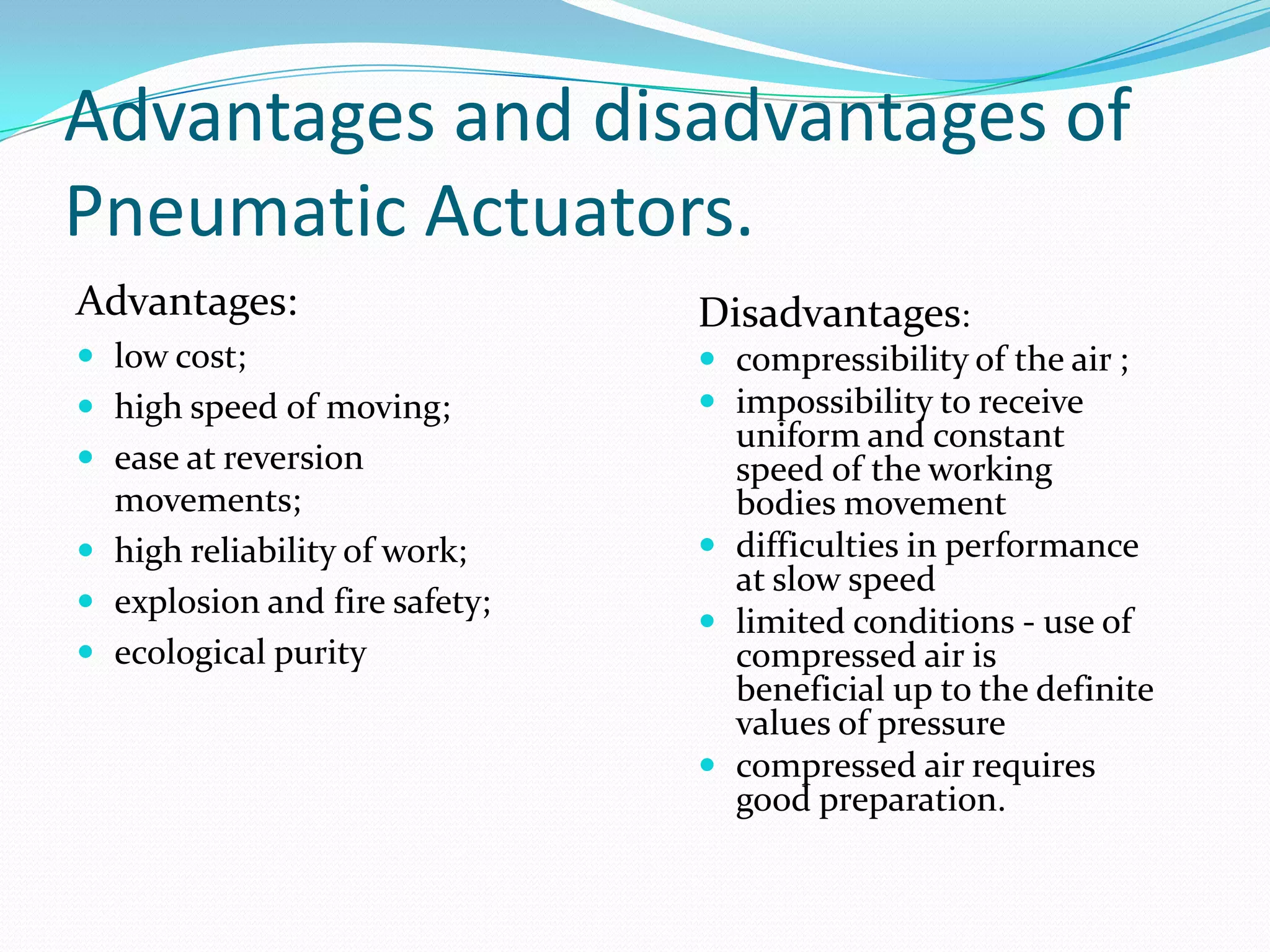 Advantages and disadvantages of
Pneumatic Actuators.
Advantages:
 low cost;
 high speed of moving;
 ease at reversion
movements;
 high reliability of work;
 explosion and fire safety;
 ecological purity
Disadvantages:
 compressibility of the air ;
 impossibility to receive
uniform and constant
speed of the working
bodies movement
 difficulties in performance
at slow speed
 limited conditions - use of
compressed air is
beneficial up to the definite
values of pressure
 compressed air requires
good preparation.
 