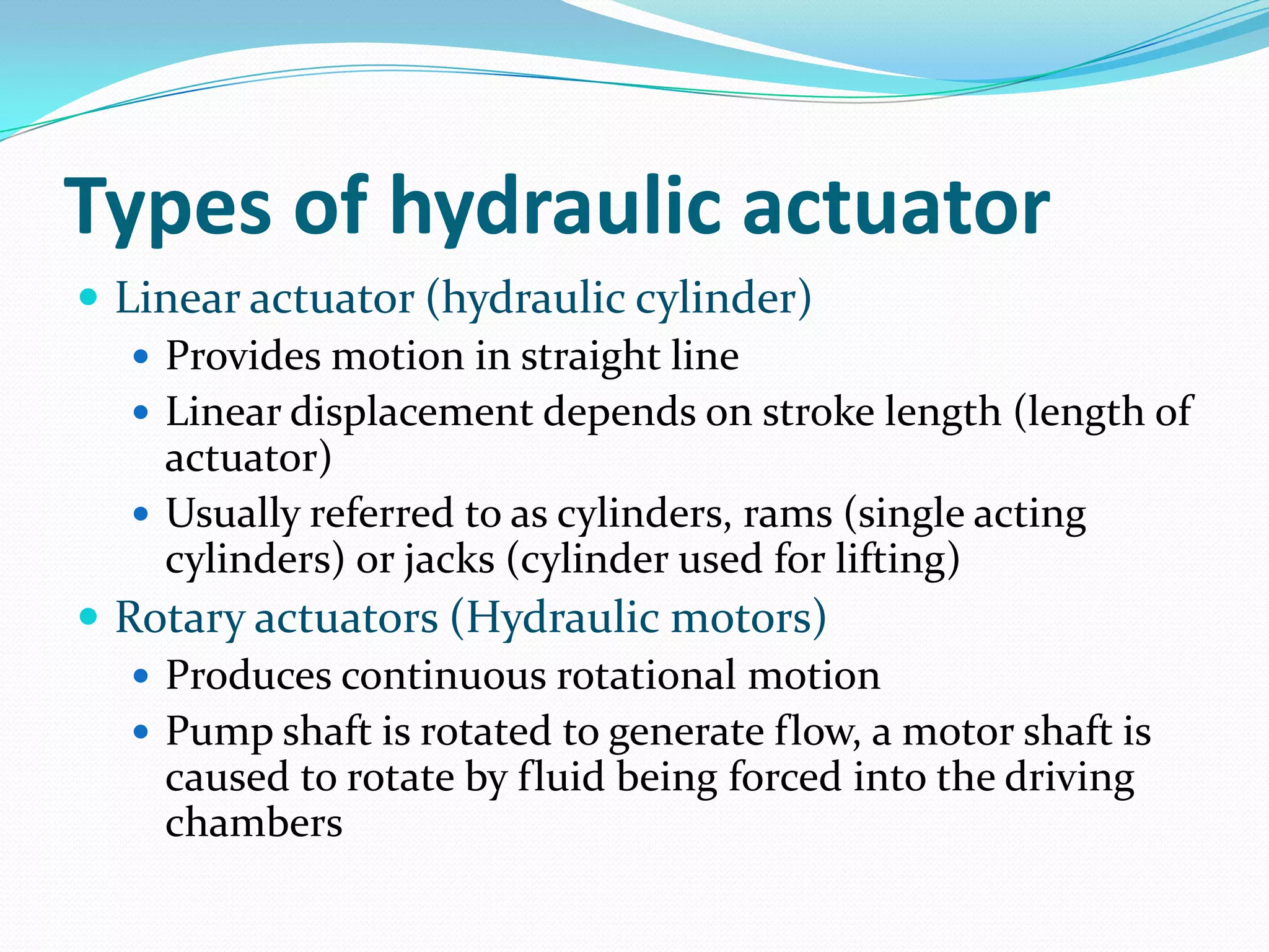 Types of hydraulic actuator
 Linear actuator (hydraulic cylinder)
 Provides motion in straight line
 Linear displacement depends on stroke length (length of
actuator)
 Usually referred to as cylinders, rams (single acting
cylinders) or jacks (cylinder used for lifting)
 Rotary actuators (Hydraulic motors)
 Produces continuous rotational motion
 Pump shaft is rotated to generate flow, a motor shaft is
caused to rotate by fluid being forced into the driving
chambers
 