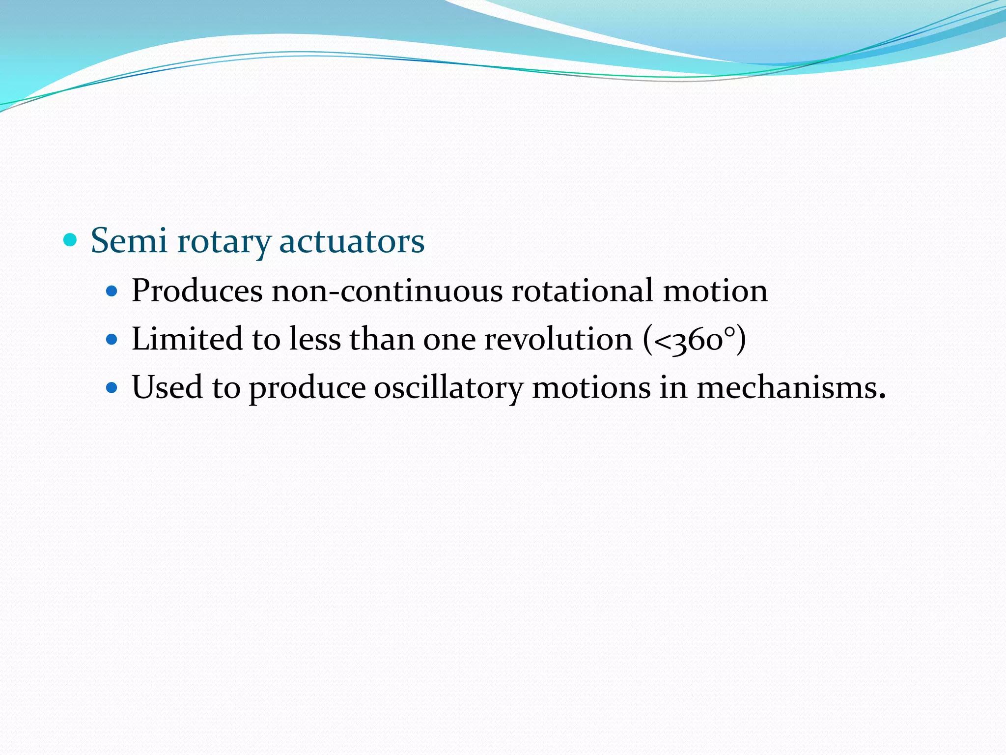 Semi rotary actuators
 Produces non-continuous rotational motion
 Limited to less than one revolution (<360°)
 Used to produce oscillatory motions in mechanisms.
 