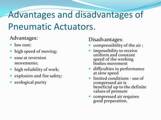 Advantages and disadvantages of
Pneumatic Actuators.
Advantages:
 low cost;
 high speed of moving;
 ease at reversion
movements;
 high reliability of work;
 explosion and fire safety;
 ecological purity
Disadvantages:
 compressibility of the air ;
 impossibility to receive
uniform and constant
speed of the working
bodies movement
 difficulties in performance
at slow speed
 limited conditions - use of
compressed air is
beneficial up to the definite
values of pressure
 compressed air requires
good preparation.
 