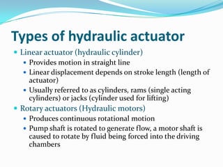 Types of hydraulic actuator
 Linear actuator (hydraulic cylinder)
 Provides motion in straight line
 Linear displacement depends on stroke length (length of
actuator)
 Usually referred to as cylinders, rams (single acting
cylinders) or jacks (cylinder used for lifting)
 Rotary actuators (Hydraulic motors)
 Produces continuous rotational motion
 Pump shaft is rotated to generate flow, a motor shaft is
caused to rotate by fluid being forced into the driving
chambers
 