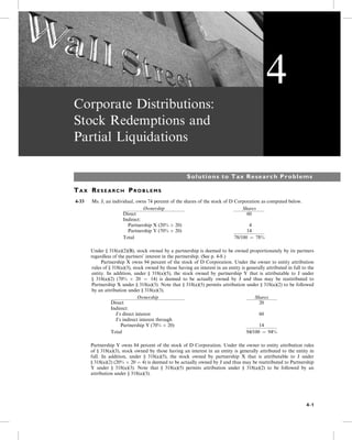 Corporate Distributions:
Stock Redemptions and
Partial Liquidations
Solutions to Tax Research Problems
TA X RE S E A R C H PR O B L E M S
4-33 Ms. J, an individual, owns 74 percent of the shares of the stock of D Corporation as computed below.
Ownership Shares
Direct 60
Indirect:
Partnership X (20%  20) 4
Partnership Y (70%  20) 14
Total 78/100 ¼ 78%
Under § 318(a)(2)(B), stock owned by a partnership is deemed to be owned proportionately by its partners
regardless of the partners’ interest in the partnership. (See p. 4-8.)
5- Partnership X owns 94 percent of the stock of D Corporation. Under the owner to entity attribution
rules of § 318(a)(3), stock owned by those having an interest in an entity is generally attributed in full to the
entity. In addition, under § 318(a)(5), the stock owned by partnership Y that is attributable to J under
§ 318(a)(2) (70%  20 ¼ 14) is deemed to be actually owned by J and thus may be reattributed to
Partnership X under § 318(a)(3). Note that § 318(a)(5) permits attribution under § 318(a)(2) to be followed
by an attribution under § 318(a)(3).
Ownership Shares
Direct 20
Indirect:
J’s direct interest 60
J’s indirect interest through
Partnership Y (70%  20) 14
Total 94/100 ¼ 94%
Partnership Y owns 84 percent of the stock of D Corporation. Under the owner to entity attribution rules
of § 318(a)(3), stock owned by those having an interest in an entity is generally attributed to the entity in
full. In addition, under § 318(a)(5), the stock owned by partnership X that is attributable to J under
§ 318(a)(2) (20%  20 ¼ 4) is deemed to be actually owned by J and thus may be reattributed to Partnership
Y under § 318(a)(3). Note that § 318(a)(5) permits attribution under § 318(a)(2) to be followed by an
attribution under § 318(a)(3).
4
4-1
 