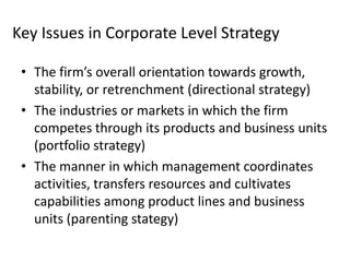 Key Issues in Corporate Level Strategy

 • The firm’s overall orientation towards growth,
   stability, or retrenchment (directional strategy)
 • The industries or markets in which the firm
   competes through its products and business units
   (portfolio strategy)
 • The manner in which management coordinates
   activities, transfers resources and cultivates
   capabilities among product lines and business
   units (parenting stategy)
 