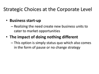 Strategic Choices at the Corporate Level
 • Business start-up
   – Realizing the need create new business units to
     cater to market opportunities
 • The impact of doing nothing different
   – This option is simply status quo which also comes
     in the form of pause or no change strategy
 