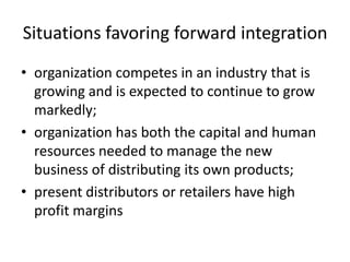Situations favoring forward integration
• organization competes in an industry that is
  growing and is expected to continue to grow
  markedly;
• organization has both the capital and human
  resources needed to manage the new
  business of distributing its own products;
• present distributors or retailers have high
  profit margins
 
