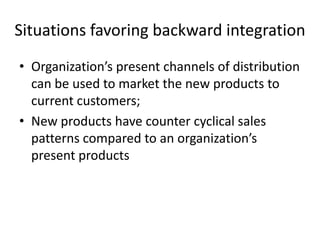 Situations favoring backward integration
• Organization’s present channels of distribution
  can be used to market the new products to
  current customers;
• New products have counter cyclical sales
  patterns compared to an organization’s
  present products
 