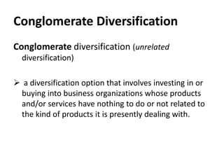 Conglomerate Diversification
Conglomerate diversification (unrelated
  diversification)

 a diversification option that involves investing in or
 buying into business organizations whose products
 and/or services have nothing to do or not related to
 the kind of products it is presently dealing with.
 