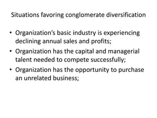 Situations favoring conglomerate diversification

• Organization’s basic industry is experiencing
  declining annual sales and profits;
• Organization has the capital and managerial
  talent needed to compete successfully;
• Organization has the opportunity to purchase
  an unrelated business;
 