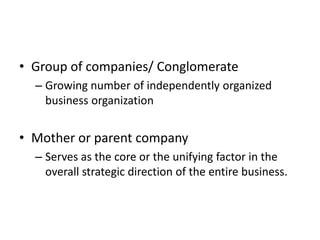 • Group of companies/ Conglomerate
  – Growing number of independently organized
    business organization


• Mother or parent company
  – Serves as the core or the unifying factor in the
    overall strategic direction of the entire business.
 