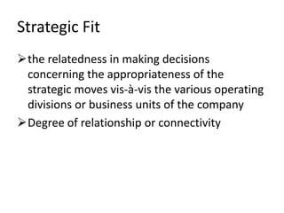 Strategic Fit
the relatedness in making decisions
 concerning the appropriateness of the
 strategic moves vis-à-vis the various operating
 divisions or business units of the company
Degree of relationship or connectivity
 