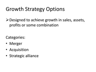 Growth Strategy Options
Designed to achieve growth in sales, assets,
 profits or some combination

Categories:
• Merger
• Acquisition
• Strategic alliance
 