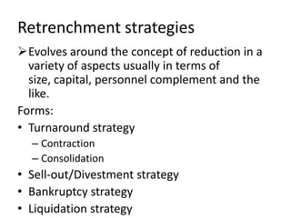 Retrenchment strategies
Evolves around the concept of reduction in a
  variety of aspects usually in terms of
  size, capital, personnel complement and the
  like.
Forms:
• Turnaround strategy
  – Contraction
  – Consolidation
• Sell-out/Divestment strategy
• Bankruptcy strategy
• Liquidation strategy
 