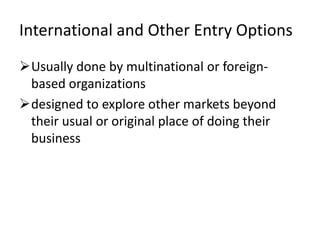 International and Other Entry Options
Usually done by multinational or foreign-
 based organizations
designed to explore other markets beyond
 their usual or original place of doing their
 business
 
