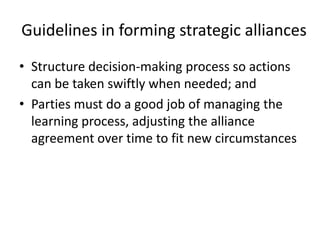 Guidelines in forming strategic alliances
• Structure decision-making process so actions
  can be taken swiftly when needed; and
• Parties must do a good job of managing the
  learning process, adjusting the alliance
  agreement over time to fit new circumstances
 