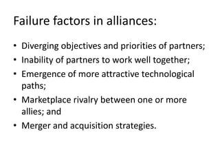 Failure factors in alliances:
• Diverging objectives and priorities of partners;
• Inability of partners to work well together;
• Emergence of more attractive technological
  paths;
• Marketplace rivalry between one or more
  allies; and
• Merger and acquisition strategies.
 