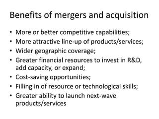 Benefits of mergers and acquisition
• More or better competitive capabilities;
• More attractive line-up of products/services;
• Wider geographic coverage;
• Greater financial resources to invest in R&D,
  add capacity, or expand;
• Cost-saving opportunities;
• Filling in of resource or technological skills;
• Greater ability to launch next-wave
  products/services
 
