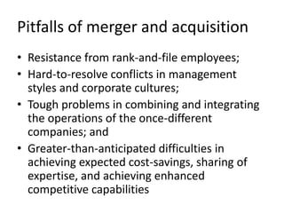 Pitfalls of merger and acquisition
• Resistance from rank-and-file employees;
• Hard-to-resolve conflicts in management
  styles and corporate cultures;
• Tough problems in combining and integrating
  the operations of the once-different
  companies; and
• Greater-than-anticipated difficulties in
  achieving expected cost-savings, sharing of
  expertise, and achieving enhanced
  competitive capabilities
 