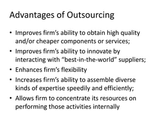 Advantages of Outsourcing
• Improves firm’s ability to obtain high quality
  and/or cheaper components or services;
• Improves firm’s ability to innovate by
  interacting with “best-in-the-world” suppliers;
• Enhances firm’s flexibility
• Increases firm’s ability to assemble diverse
  kinds of expertise speedily and efficiently;
• Allows firm to concentrate its resources on
  performing those activities internally
 