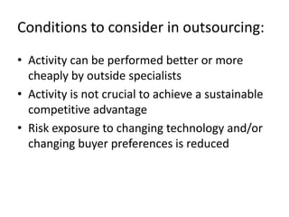 Conditions to consider in outsourcing:
• Activity can be performed better or more
  cheaply by outside specialists
• Activity is not crucial to achieve a sustainable
  competitive advantage
• Risk exposure to changing technology and/or
  changing buyer preferences is reduced
 
