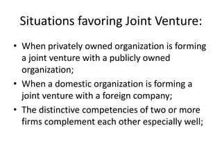 Situations favoring Joint Venture:
• When privately owned organization is forming
  a joint venture with a publicly owned
  organization;
• When a domestic organization is forming a
  joint venture with a foreign company;
• The distinctive competencies of two or more
  firms complement each other especially well;
 