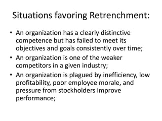 Situations favoring Retrenchment:
• An organization has a clearly distinctive
  competence but has failed to meet its
  objectives and goals consistently over time;
• An organization is one of the weaker
  competitors in a given industry;
• An organization is plagued by inefficiency, low
  profitability, poor employee morale, and
  pressure from stockholders improve
  performance;
 