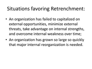 Situations favoring Retrenchment:
• An organization has failed to capitalized on
  external opportunities, minimize external
  threats, take advantage on internal strengths,
  and overcome internal weakness over time;
• An organization has grown so large so quickly
  that major internal reorganization is needed.
 