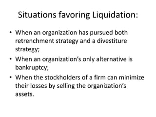 Situations favoring Liquidation:
• When an organization has pursued both
  retrenchment strategy and a divestiture
  strategy;
• When an organization’s only alternative is
  bankruptcy;
• When the stockholders of a firm can minimize
  their losses by selling the organization’s
  assets.
 