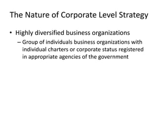 The Nature of Corporate Level Strategy
• Highly diversified business organizations
  – Group of individuals business organizations with
    individual charters or corporate status registered
    in appropriate agencies of the government
 