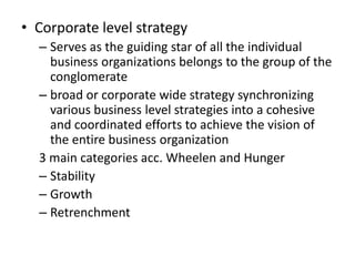 • Corporate level strategy
  – Serves as the guiding star of all the individual
    business organizations belongs to the group of the
    conglomerate
  – broad or corporate wide strategy synchronizing
    various business level strategies into a cohesive
    and coordinated efforts to achieve the vision of
    the entire business organization
  3 main categories acc. Wheelen and Hunger
  – Stability
  – Growth
  – Retrenchment
 