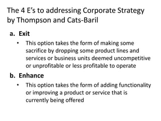 The 4 E’s to addressing Corporate Strategy
by Thompson and Cats-Baril
a. Exit
  •   This option takes the form of making some
      sacrifice by dropping some product lines and
      services or business units deemed uncompetitive
      or unprofitable or less profitable to operate
b. Enhance
  •   This option takes the form of adding functionality
      or improving a product or service that is
      currently being offered
 