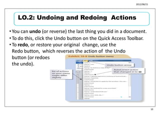 2012/08/21
•You can undo (or reverse) the last thing you did in a document.
•To do this, click the Undo button on the Quick Access Toolbar.
•To redo, or restore your original change, use the
Redo button, which reverses the action of the Undo
button (or redoes
the undo).
11
12
10
LO.2: Undoing and Redoing Actions
 