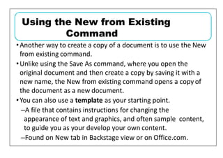 •Another way to create a copy of a document is to use the New
from existing command.
•Unlike using the Save As command, where you open the
original document and then create a copy by saving it with a
new name, the New from existing command opens a copy of
the document as a new document.
•You can also use a template as your starting point.
–A file that contains instructions for changing the
appearance of text and graphics, and often sample content,
to guide you as your develop your own content.
–Found on New tab in Backstage view or on Office.com.
Using the New from Existing
Command
 