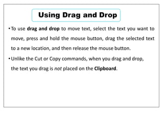 •To use drag and drop to move text, select the text you want to
move, press and hold the mouse button, drag the selected text
to a new location, and then release the mouse button.
•Unlike the Cut or Copy commands, when you drag and drop,
the text you drag is not placed on the Clipboard.
Using Drag and Drop
 