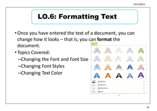 2012/08/21
21
•Once you have entered the text of a document, you can
change how it looks – that is, you can format the
document.
•Topics Covered:
–Changing the Font and Font Size
–Changing Font Styles
–Changing Text Color
22
18
LO.6: Formatting Text
 