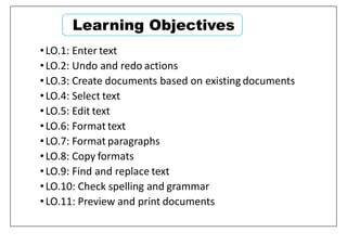 Learning Objectives
•LO.1: Enter text
•LO.2: Undo and redo actions
•LO.3: Create documents based on existing documents
•LO.4: Select text
•LO.5: Edit text
•LO.6: Format text
•LO.7: Format paragraphs
•LO.8: Copy formats
•LO.9: Find and replace text
•LO.10: Check spelling and grammar
•LO.11: Preview and print documents
 