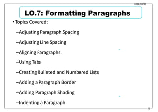 2012/08/21
•Topics Covered:
–Adjusting Paragraph Spacing
–Adjusting Line Spacing
–Aligning Paragraphs
–Using Tabs
–Creating Bulleted and Numbered Lists
–Adding a Paragraph Border
–Adding Paragraph Shading
–Indenting a Paragraph
27
28
22
LO.7: Formatting Paragraphs
 