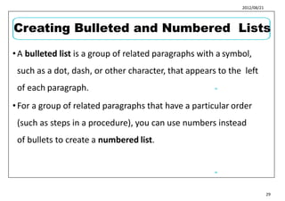 2012/08/21
•A bulleted list is a group of related paragraphs with a symbol,
such as a dot, dash, or other character, that appears to the left
of each paragraph.
•For a group of related paragraphs that have a particular order
(such as steps in a procedure), you can use numbers instead
of bullets to create a numbered list.
35
36
29
Creating Bulleted and Numbered Lists
 