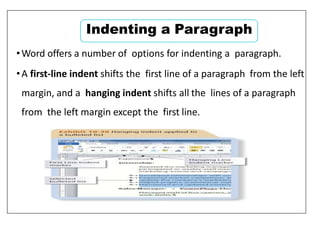 •Word offers a number of options for indenting a paragraph.
•A first-line indent shifts the first line of a paragraph from the left
margin, and a hanging indent shifts all the lines of a paragraph
from the left margin except the first line.
Indenting a Paragraph
 