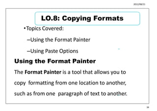 2012/08/21
•Topics Covered:
–Using the Format Painter
–Using Paste Options
41
42
34
LO.8: Copying Formats
Using the Format Painter
The Format Painter is a tool that allows you to
copy formatting from one location to another,
such as from one paragraph of text to another.
 