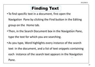 2012/08/21
•To find specific text in a document, first open the
Navigation Pane by clicking the Find button in the Editing
group on the Home tab.
•Then, in the Search Document box in the Navigation Pane,
type the text for which you are searching.
•As you type, Word highlights every instance of the search
text in the document, and a list of text snippets containing
each instance of the search text appears in the Navigation
Pane.
45
46
37
Finding Text
 