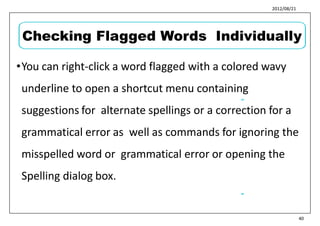 2012/08/21
•You can right-click a word flagged with a colored wavy
underline to open a shortcut menu containing
suggestions for alternate spellings or a correction for a
grammatical error as well as commands for ignoring the
misspelled word or grammatical error or opening the
Spelling dialog box.
49
50
40
Checking Flagged Words Individually
 
