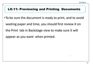 2012/08/21
•To be sure the document is ready to print, and to avoid
wasting paper and time, you should first review it on
the Print tab in Backstage view to make sure it will
appear as you want when printed.
51
l
52
42
LO.11: Previewing and Printing Documents
 