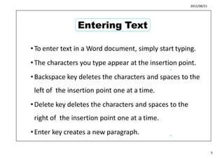 2012/08/21
•To enter text in a Word document, simply start typing.
•The characters you type appear at the insertion point.
•Backspace key deletes the characters and spaces to the
left of the insertion point one at a time.
•Delete key deletes the characters and spaces to the
right of the insertion point one at a time.
•Enter key creates a new paragraph.
5
6
5
Entering Text
 